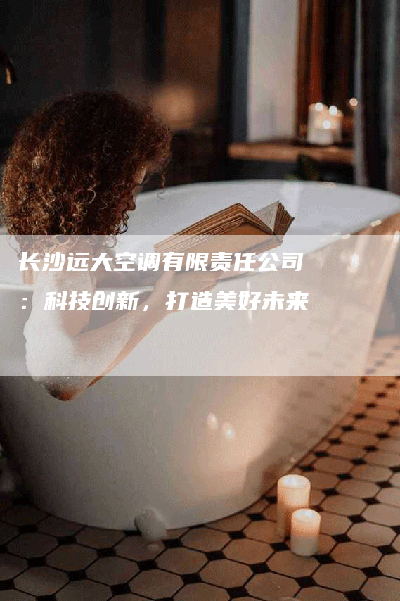 长沙远大空调有限责任公司：科技创新，打造美好未来