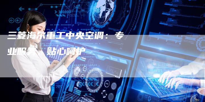 三菱海尔重工中央空调：专业服务，贴心呵护