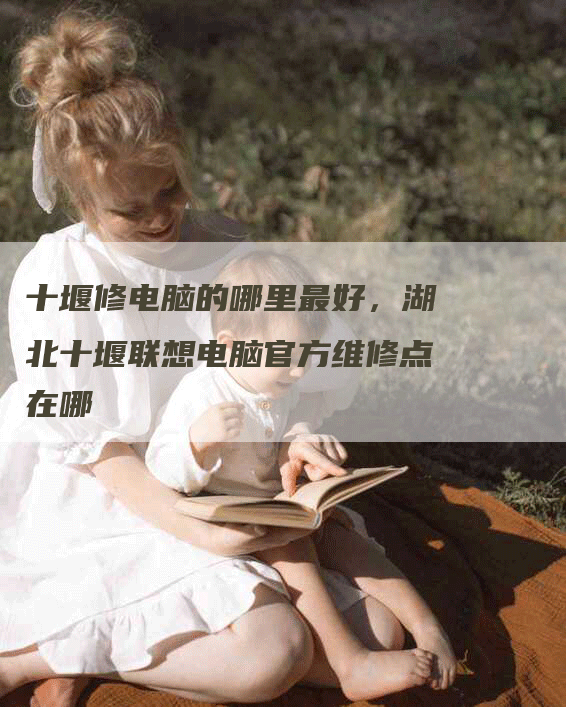十堰修电脑的哪里最好，湖北十堰联想电脑官方维修点在哪