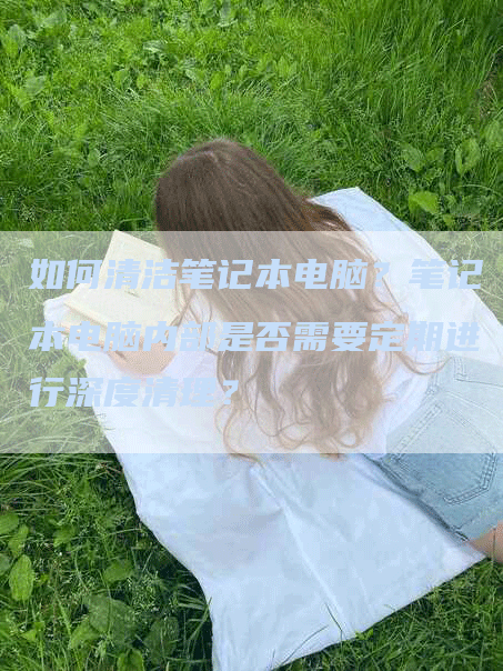 如何清洁笔记本电脑？笔记本电脑内部是否需要定期进行深度清理？