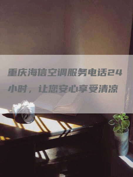 重庆海信空调服务电话24小时，让您安心享受清凉