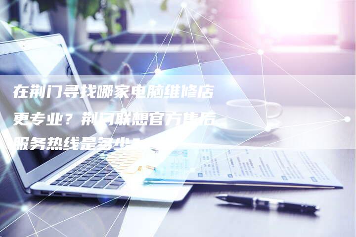 在荆门寻找哪家电脑维修店更专业？荆门联想官方售后服务热线是多少？