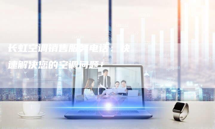 长虹空调销售服务电话：快速解决您的空调问题！