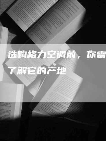 选购格力空调前，你需要先了解它的产地