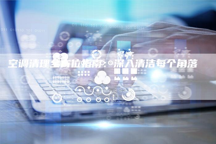 空调清理全方位指南：深入清洁每个角落