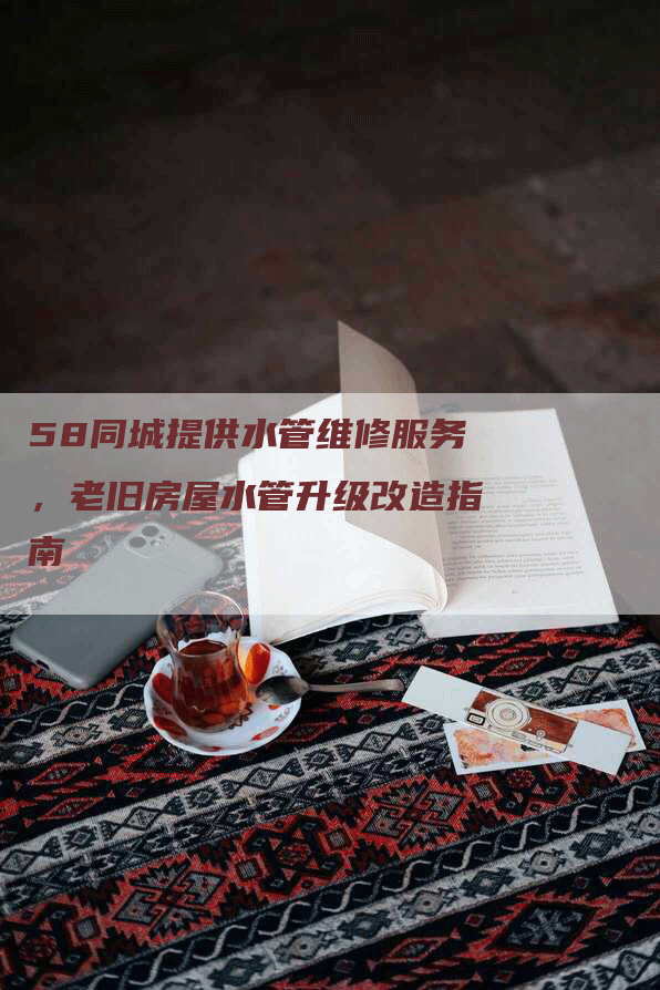 58同城提供水管维修服务，老旧房屋水管升级改造指南