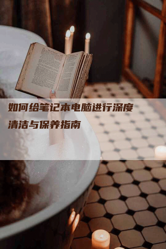 如何给笔记本电脑进行深度清洁与保养指南