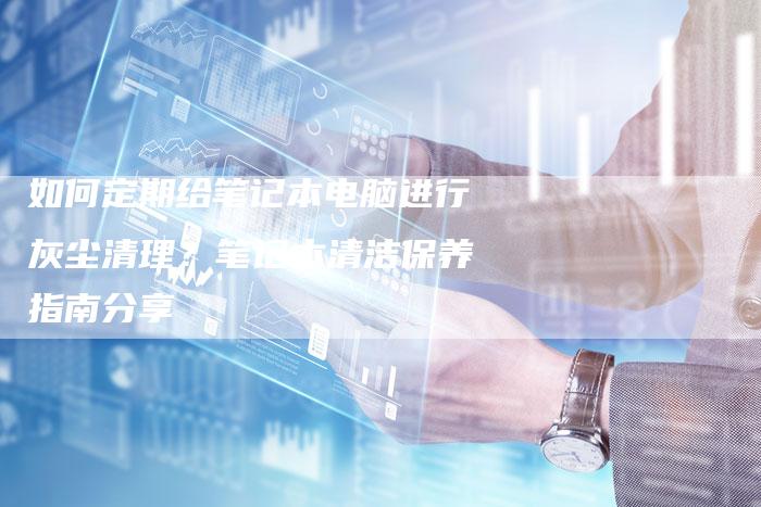 如何定期给笔记本电脑进行灰尘清理？笔记本清洁保养指南分享