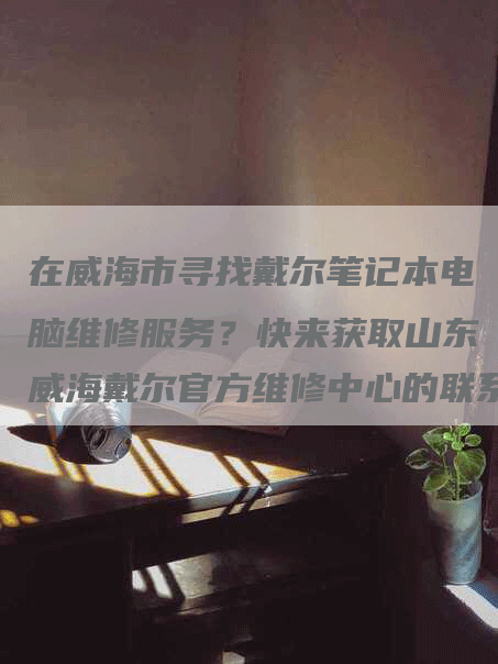 在威海市寻找戴尔笔记本电脑维修服务？快来获取山东威海戴尔官方维修中心的联系电话吧！