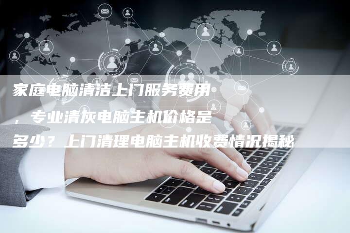家庭电脑清洁上门服务费用，专业清灰电脑主机价格是多少？上门清理电脑主机收费情况揭秘