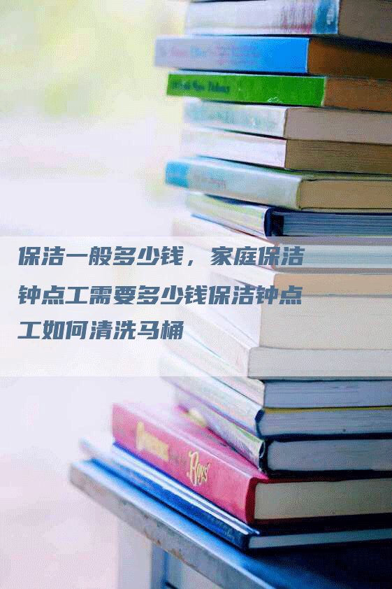 保洁一般多少钱，家庭保洁钟点工需要多少钱保洁钟点工如何清洗马桶