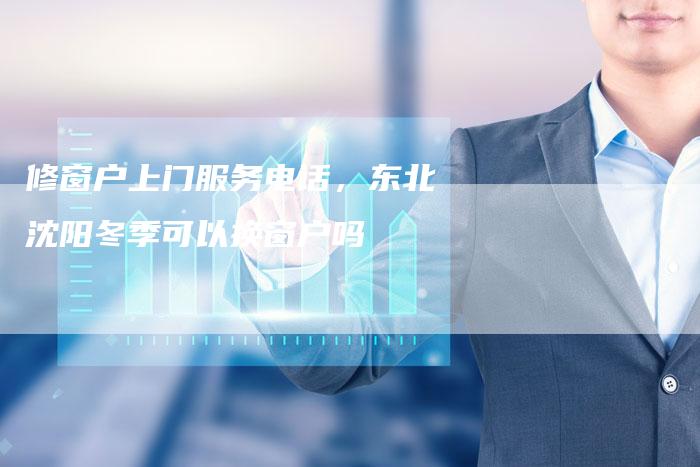修窗户上门服务电话，东北沈阳冬季可以换窗户吗