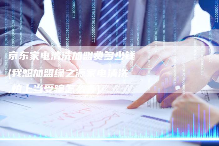 京东家电清洗加盟费多少钱(我想加盟绿之源家电清洗,怕上当受骗怎么办)