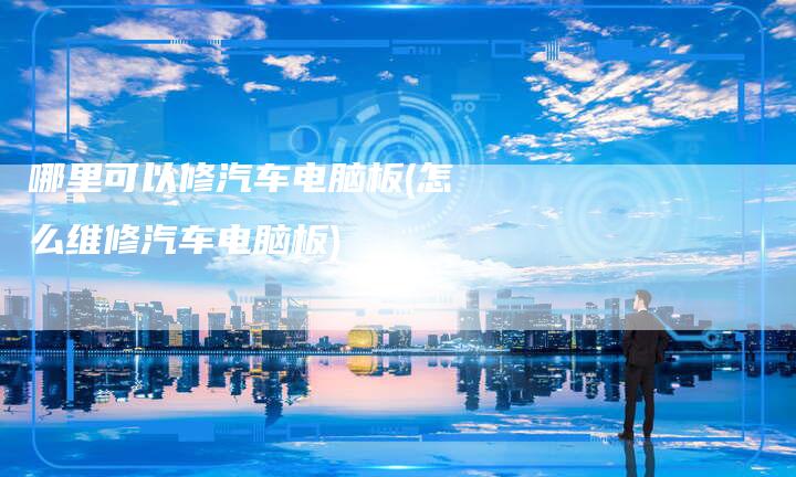 哪里可以修汽车电脑板(怎么维修汽车电脑板)