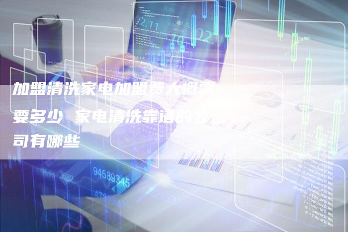 加盟清洗家电加盟费大概需要多少 家电清洗靠谱的公司有哪些