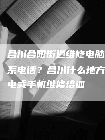 合川合阳街道维修电脑的联系电话？合川什么地方有家电或手机维修培训