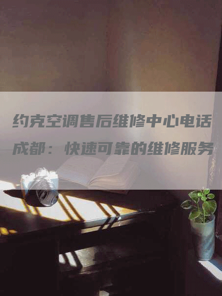 约克空调售后维修中心电话成都：快速可靠的维修服务