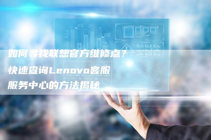 如何寻找联想官方维修点？快速查询Lenovo客服服务中心的方法揭秘