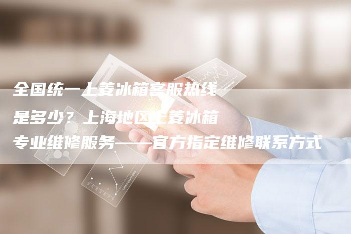 全国统一上菱冰箱客服热线是多少？上海地区上菱冰箱专业维修服务——官方指定维修联系方式
