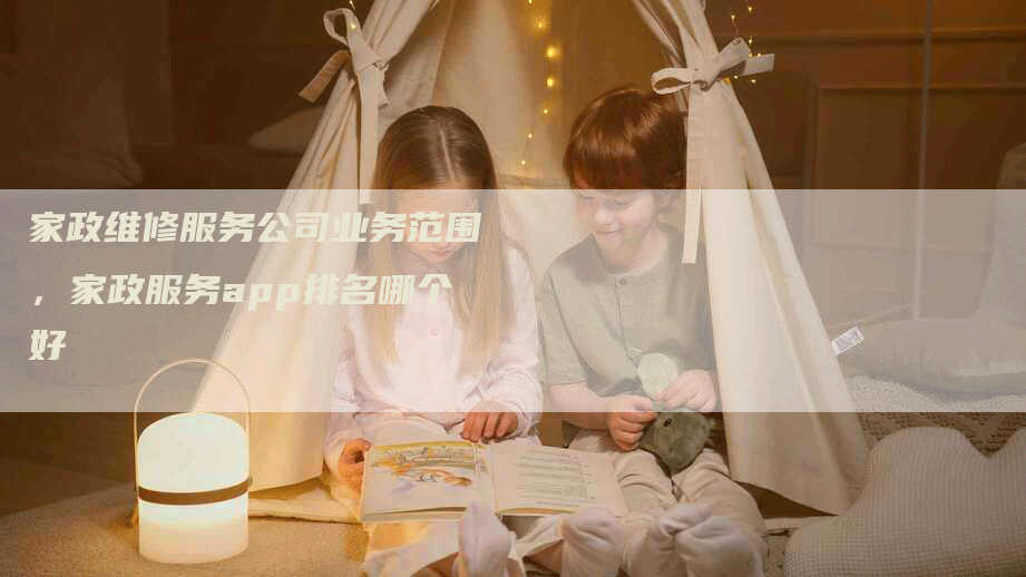 家政维修服务公司业务范围，家政服务app排名哪个好