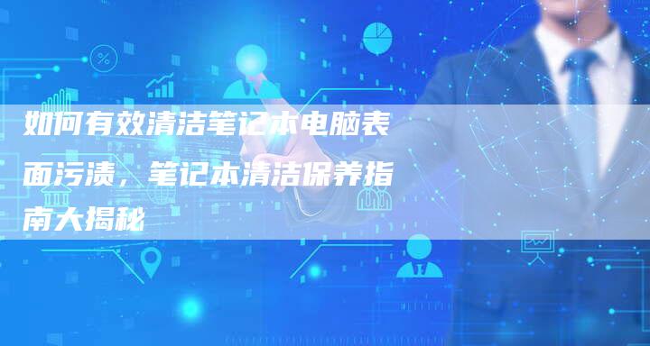 如何有效清洁笔记本电脑表面污渍，笔记本清洁保养指南大揭秘