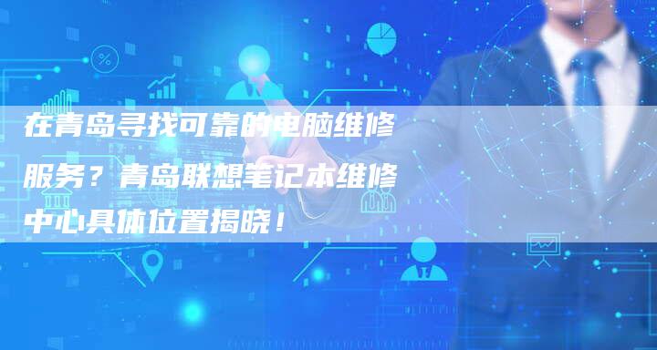 在青岛寻找可靠的电脑维修服务？青岛联想笔记本维修中心具体位置揭晓！