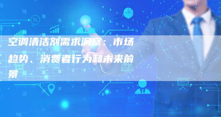 空调清洁剂需求洞察：市场趋势、消费者行为和未来前景