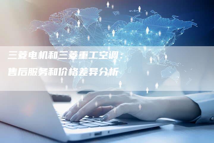 三菱电机和三菱重工空调：售后服务和价格差异分析