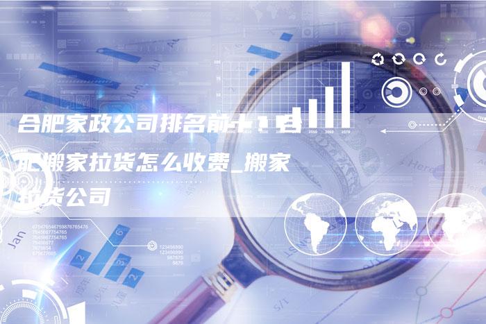 合肥家政公司排名前十？合肥搬家拉货怎么收费_搬家拉货公司