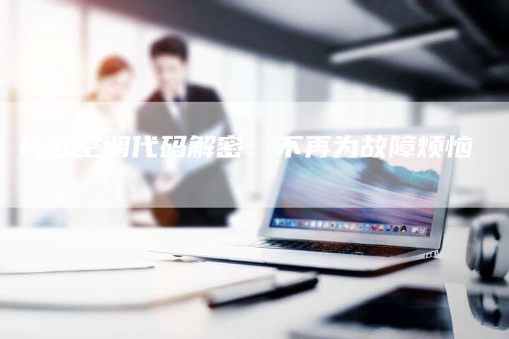 长虹空调代码解密：不再为故障烦恼