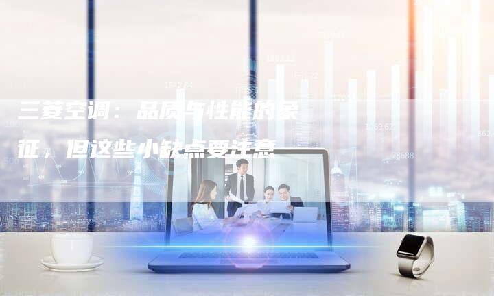 三菱空调：品质与性能的象征，但这些小缺点要注意