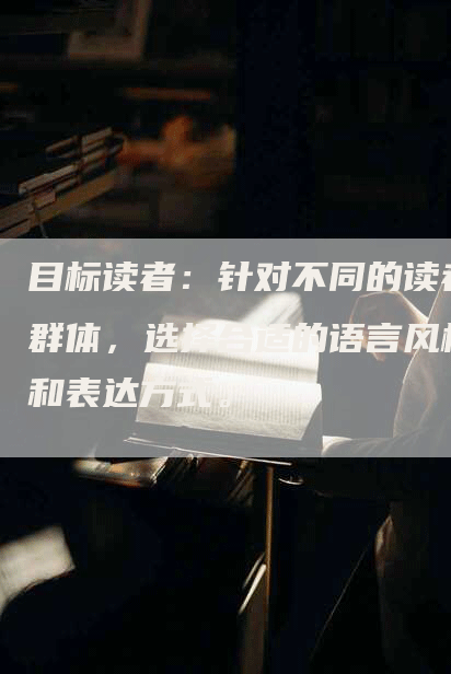 目标读者：针对不同的读者群体，选择合适的语言风格和表达方式。