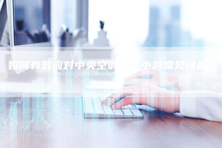 如何有效应对中央空调销售中的常见问题-联合家电网