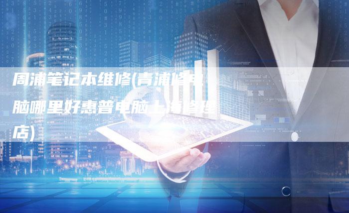 周浦笔记本维修(青浦修电脑哪里好惠普电脑上海修理店)