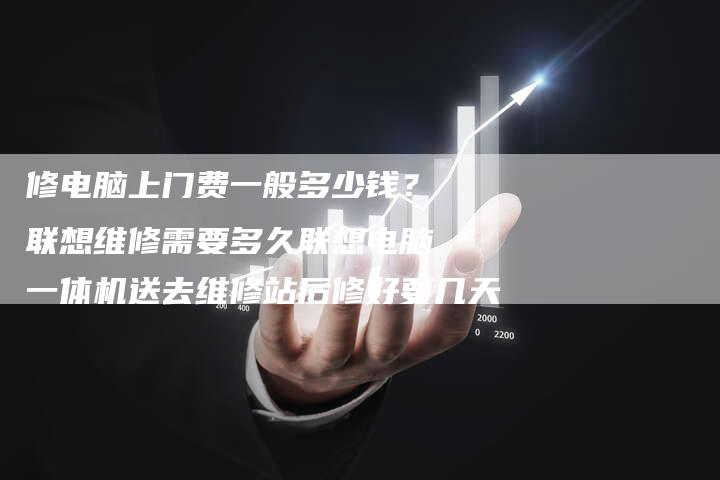 修电脑上门费一般多少钱？联想维修需要多久联想电脑一体机送去维修站后修好要几天