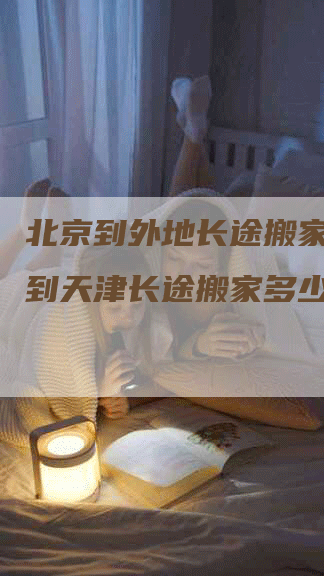 北京到外地长途搬家(北京到天津长途搬家多少钱)