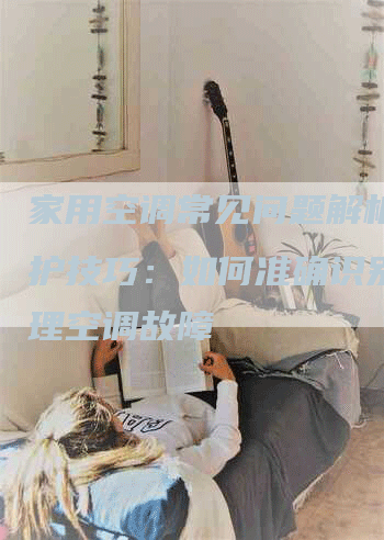 家用空调常见问题解析与维护技巧：如何准确识别并处理空调故障