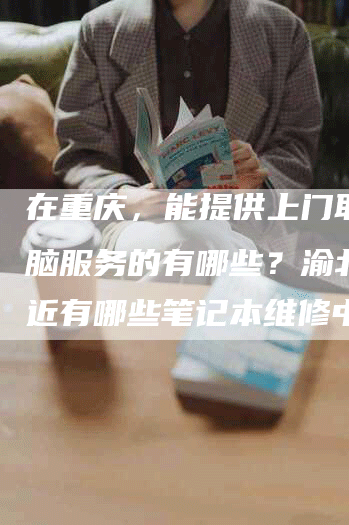 在重庆，能提供上门取修电脑服务的有哪些？渝北区附近有哪些笔记本维修中心？