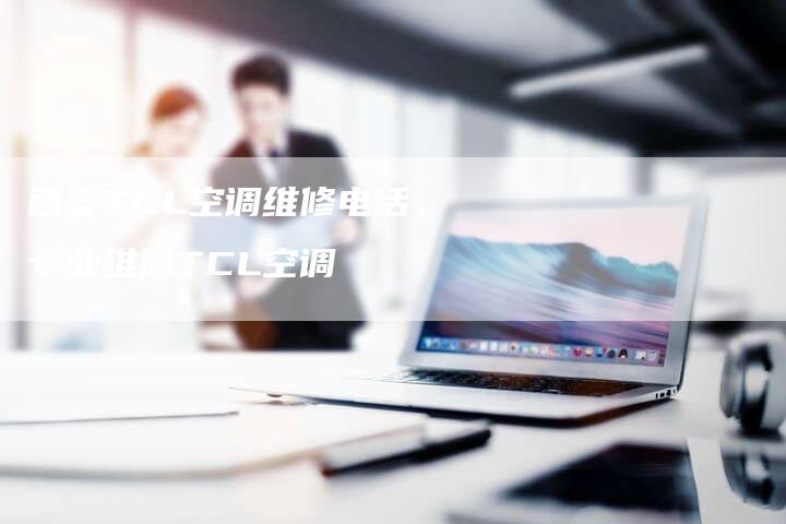 西安TCL空调维修电话，专业维修TCL空调