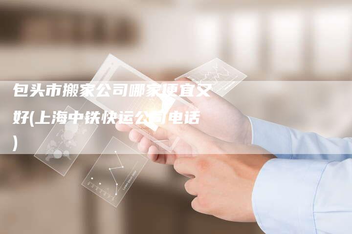 包头市搬家公司哪家便宜又好(上海中铁快运公司电话)