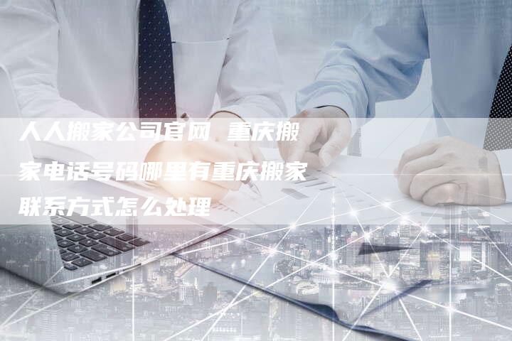 人人搬家公司官网 重庆搬家电话号码哪里有重庆搬家联系方式怎么处理
