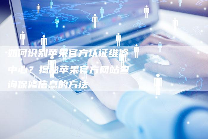 如何识别苹果官方认证维修中心？揭秘苹果官方网站查询保修信息的方法