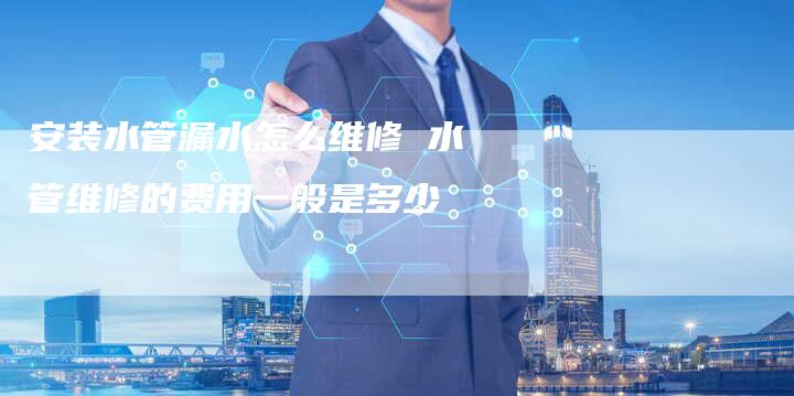 安装水管漏水怎么维修 水管维修的费用一般是多少