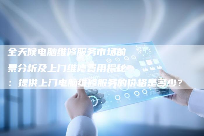 全天候电脑维修服务市场前景分析及上门维修费用揭秘：提供上门电脑维修服务的价格是多少？
