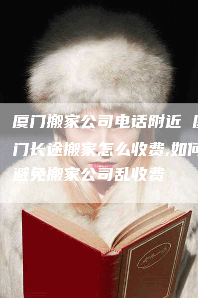 厦门搬家公司电话附近 厦门长途搬家怎么收费,如何避免搬家公司乱收费