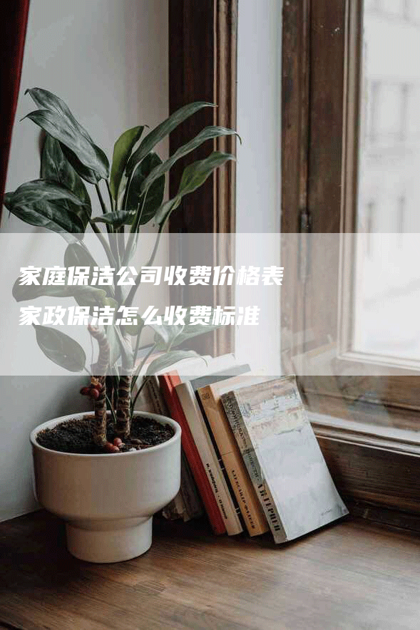 家庭保洁公司收费价格表 家政保洁怎么收费标准