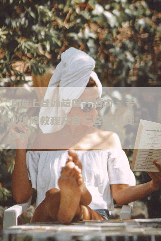 上海上菱冰箱保养指南:专业维修教程及官方客服热线详述