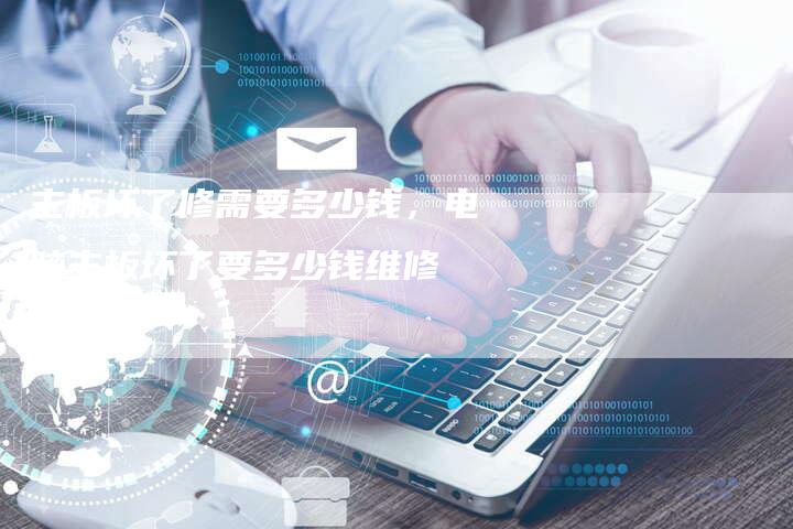 主板坏了修需要多少钱，电脑主板坏了要多少钱维修