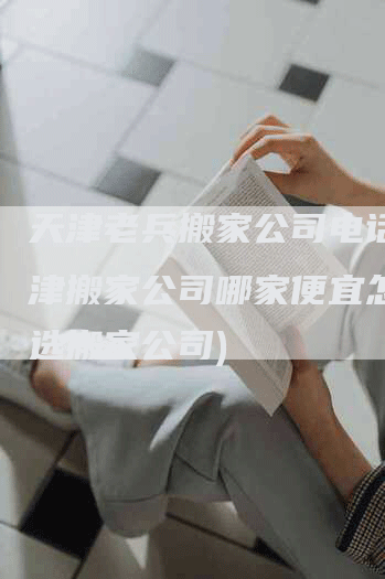 天津老兵搬家公司电话(天津搬家公司哪家便宜怎么挑选搬家公司)