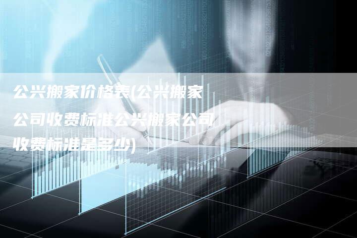 公兴搬家价格表(公兴搬家公司收费标准公兴搬家公司收费标准是多少)